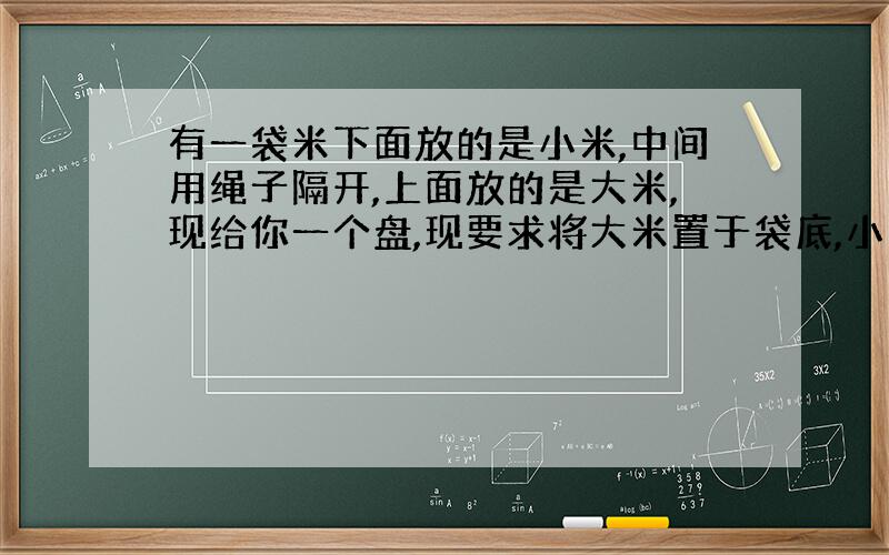 有一袋米下面放的是小米,中间用绳子隔开,上面放的是大米,现给你一个盘,现要求将大米置于袋底,小米放于上