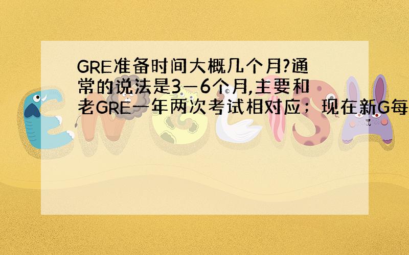 GRE准备时间大概几个月?通常的说法是3—6个月,主要和老GRE一年两次考试相对应；现在新G每月好几次,各种备考周期都有