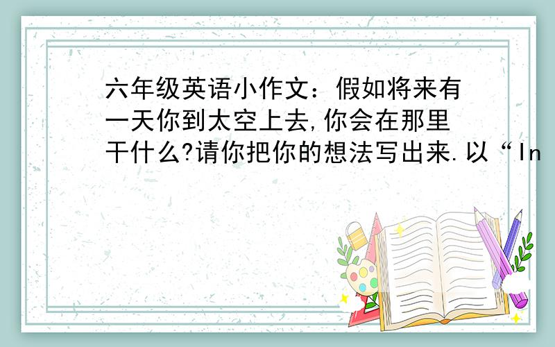 六年级英语小作文：假如将来有一天你到太空上去,你会在那里干什么?请你把你的想法写出来.以“In Space