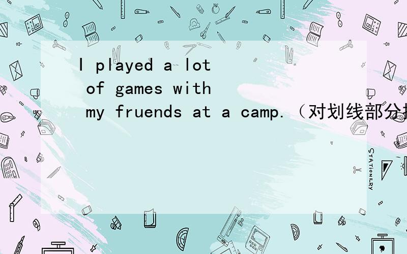 I played a lot of games with my fruends at a camp.（对划线部分提问）