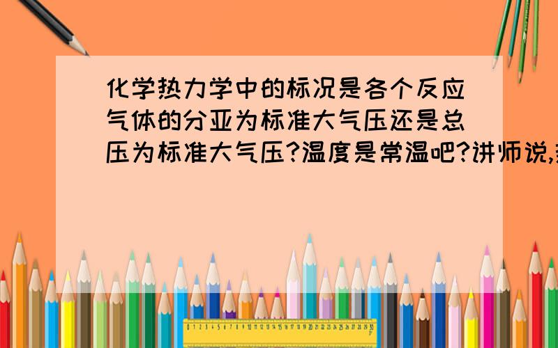 化学热力学中的标况是各个反应气体的分亚为标准大气压还是总压为标准大气压?温度是常温吧?讲师说,热力学的标况和气体学的不一