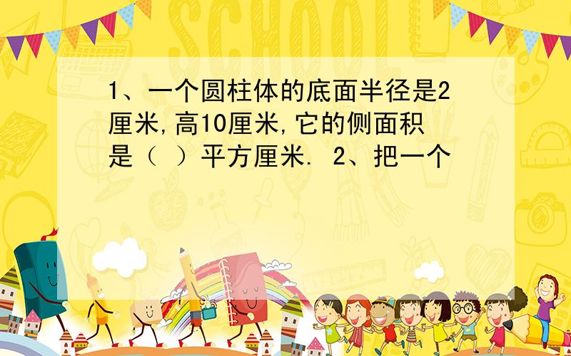 1、一个圆柱体的底面半径是2厘米,高10厘米,它的侧面积是（ ）平方厘米. 2、把一个