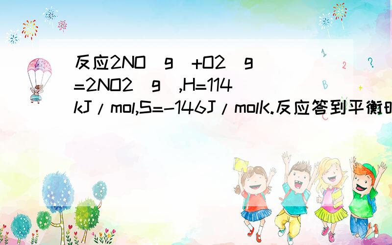 反应2NO(g)+O2(g)=2NO2(g),H=114kJ/mol,S=-146J/molK.反应答到平衡时各物质的分