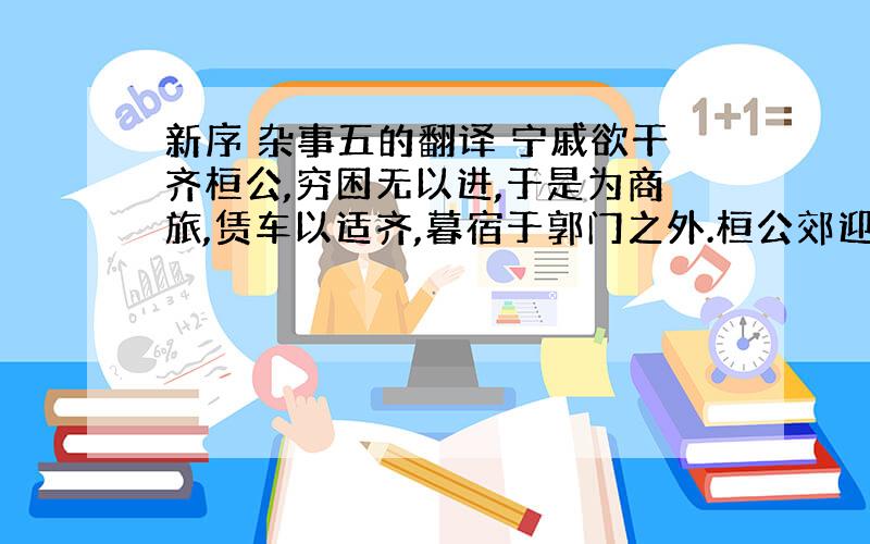 新序 杂事五的翻译 宁戚欲干齐桓公,穷困无以进,于是为商旅,赁车以适齐,暮宿于郭门之外.桓公郊迎 客,