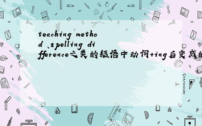 teaching method 、spelling difference之类的短语中动词+ing后变成的单词(如teac