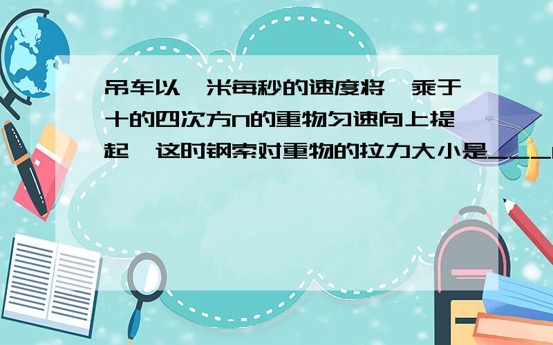 吊车以一米每秒的速度将一乘于十的四次方N的重物匀速向上提起,这时钢索对重物的拉力大小是___N,若吊车改为以两米每秒的速