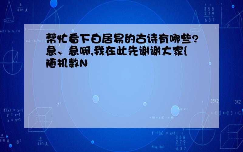 帮忙看下白居易的古诗有哪些?急、急啊,我在此先谢谢大家{随机数N