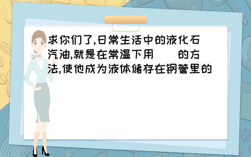 求你们了,日常生活中的液化石汽油,就是在常温下用()的方法,使他成为液体储存在钢管里的（）