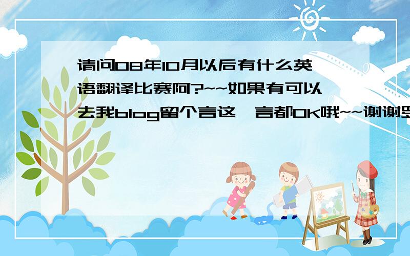 请问08年10月以后有什么英语翻译比赛阿?~~如果有可以去我blog留个言这畱言都OK哦~~谢谢罗~~~>< 有5分哦~