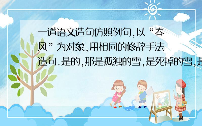 一道语文造句仿照例句,以“春风”为对象,用相同的修辞手法造句.是的,那是孤独的雪,是死掉的雪,是雨的精灵.造句：这貌似是