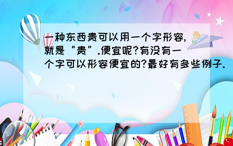 一种东西贵可以用一个字形容,就是“贵”.便宜呢?有没有一个字可以形容便宜的?最好有多些例子.