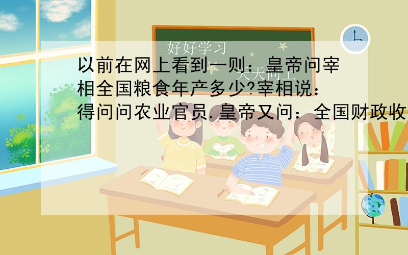 以前在网上看到一则：皇帝问宰相全国粮食年产多少?宰相说：得问问农业官员.皇帝又问：全国财政收入多少