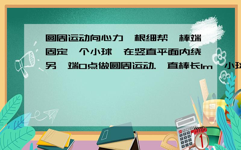 圆周运动向心力一根细帮,棒端固定一个小球,在竖直平面内绕另一端O点做圆周运动.一直棒长1m,小球的质量为0.5kg,再最