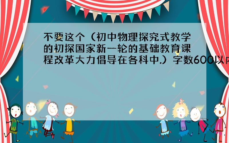 不要这个（初中物理探究式教学的初探国家新一轮的基础教育课程改革大力倡导在各科中.）字数600以内好的我会加分（怕扣分所以