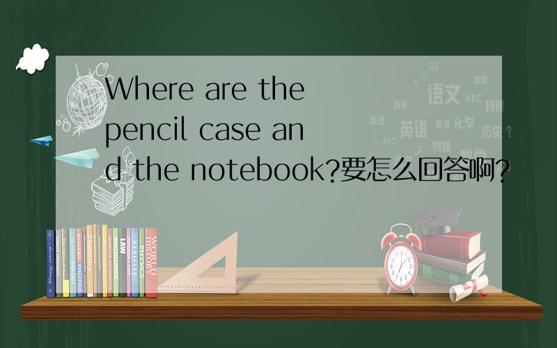 Where are the pencil case and the notebook?要怎么回答啊?