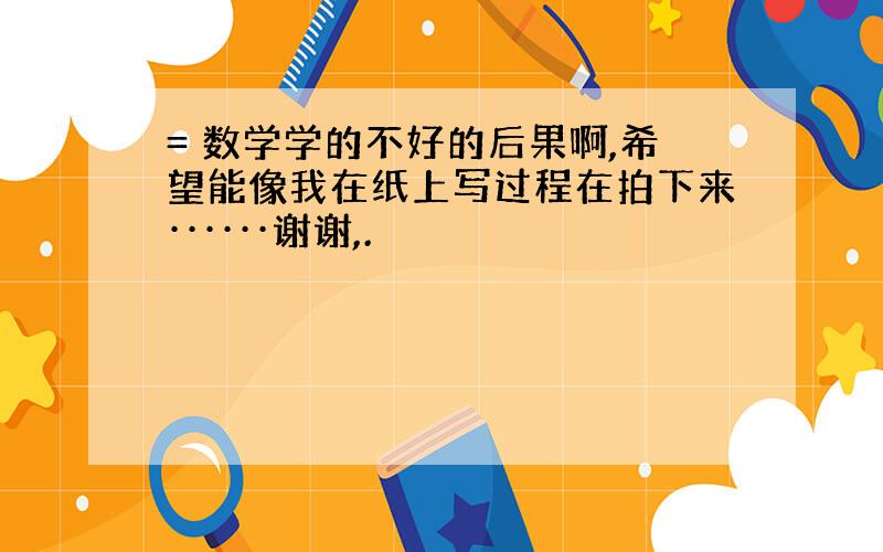 = 数学学的不好的后果啊,希望能像我在纸上写过程在拍下来······谢谢,.