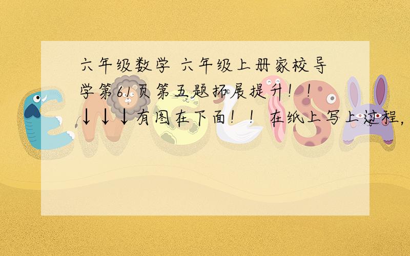 六年级数学 六年级上册家校导学第61页第五题拓展提升！！↓↓↓有图在下面！！在纸上写上过程，然后发