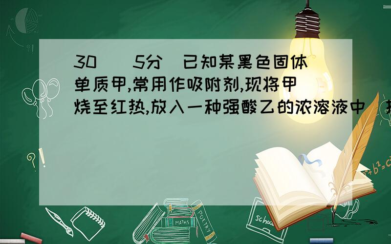 30．（5分）已知某黑色固体单质甲,常用作吸附剂,现将甲烧至红热,放入一种强酸乙的浓溶液中（提示：该强