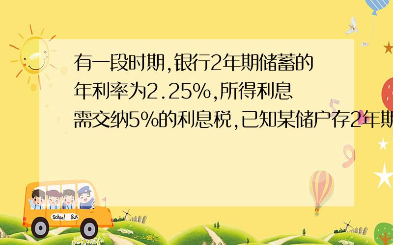 有一段时期,银行2年期储蓄的年利率为2.25%,所得利息需交纳5%的利息税,已知某储户存2年期定期储蓄到期