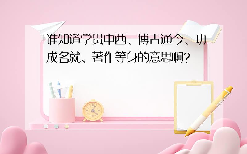 谁知道学贯中西、博古通今、功成名就、著作等身的意思啊?