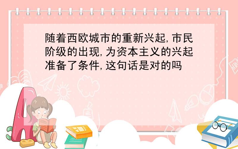 随着西欧城市的重新兴起,市民阶级的出现,为资本主义的兴起准备了条件,这句话是对的吗