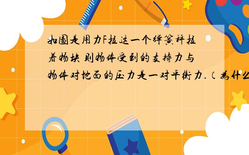 如图是用力F拉这一个弹簧秤拉着物块 则物体受到的支持力与物体对地面的压力是一对平衡力.（为什么是错的?） 2.