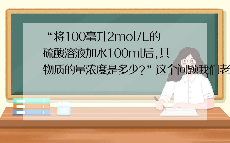 “将100毫升2mol/L的硫酸溶液加水100ml后,其物质的量浓度是多少?”这个问题我们老师说…………