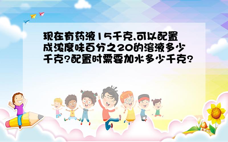 现在有药液15千克,可以配置成浓度味百分之20的溶液多少千克?配置时需要加水多少千克?