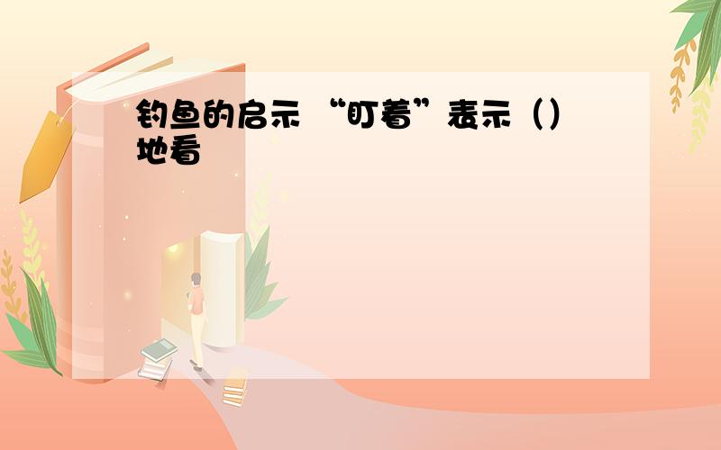 钓鱼的启示 “盯着”表示（）地看