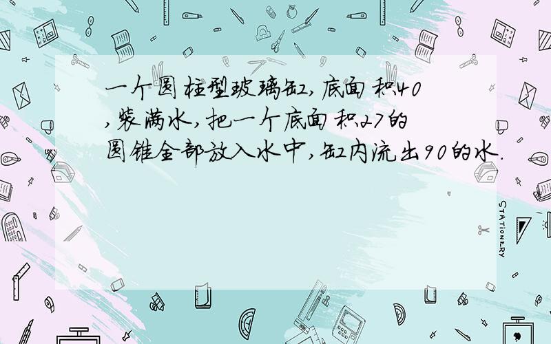 一个圆柱型玻璃缸,底面积40,装满水,把一个底面积27的圆锥全部放入水中,缸内流出90的水.