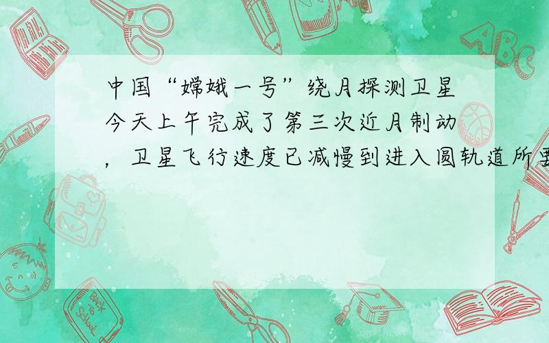 中国“嫦娥一号”绕月探测卫星今天上午完成了第三次近月制动，卫星飞行速度已减慢到进入圆轨道所要求的每秒1.59公里．计算结