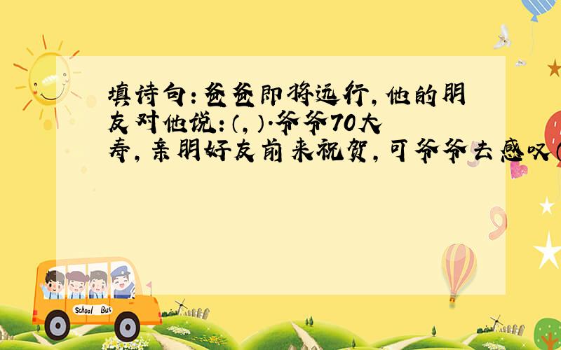 填诗句：爸爸即将远行,他的朋友对他说：（,）.爷爷70大寿,亲朋好友前来祝贺,可爷爷去感叹（,）