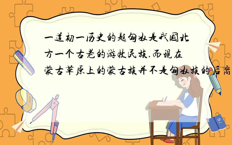 一道初一历史的题匈奴是我国北方一个古老的游牧民族.而现在蒙古草原上的蒙古族并不是匈奴族的后裔,远在欧洲的匈牙利人却与匈奴