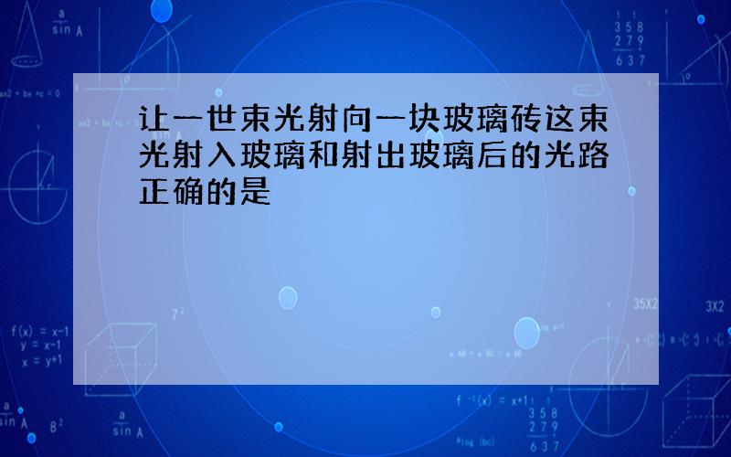 让一世束光射向一块玻璃砖这束光射入玻璃和射出玻璃后的光路正确的是