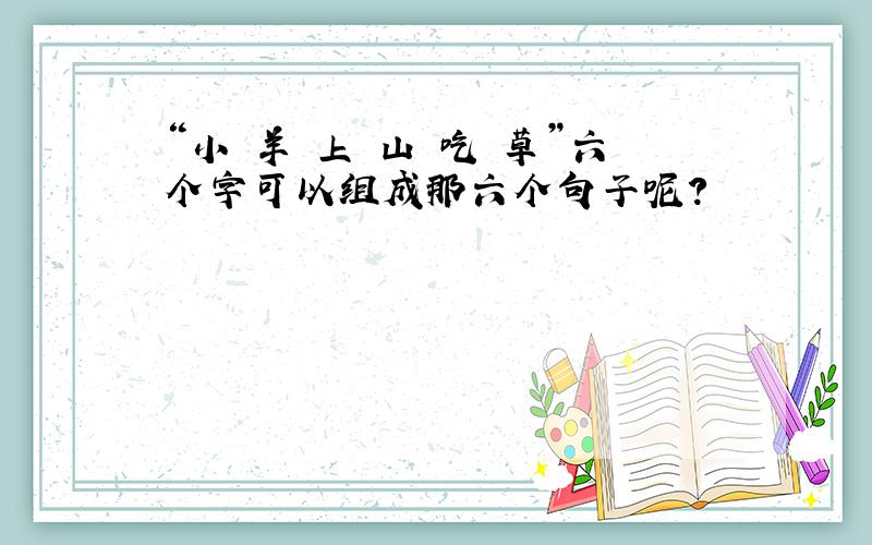 “小 羊 上 山 吃 草”六个字可以组成那六个句子呢?