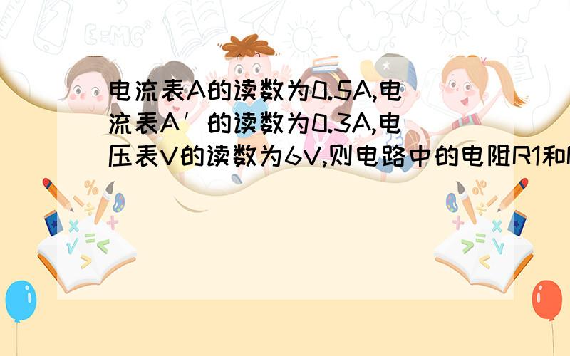 电流表A的读数为0.5A,电流表A′的读数为0.3A,电压表V的读数为6V,则电路中的电阻R1和R2各为多少?