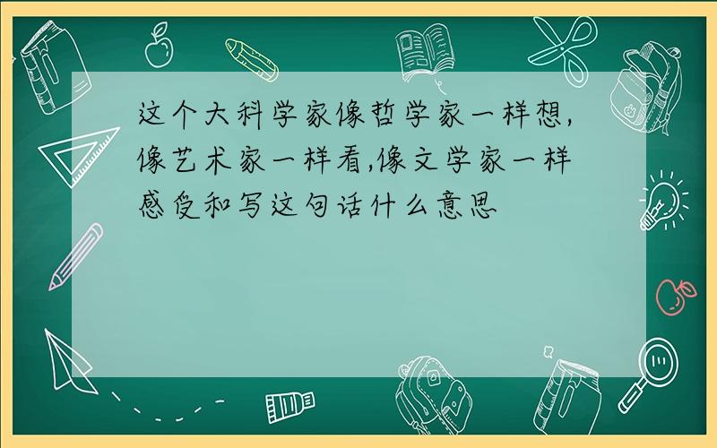 这个大科学家像哲学家一样想,像艺术家一样看,像文学家一样感受和写这句话什么意思