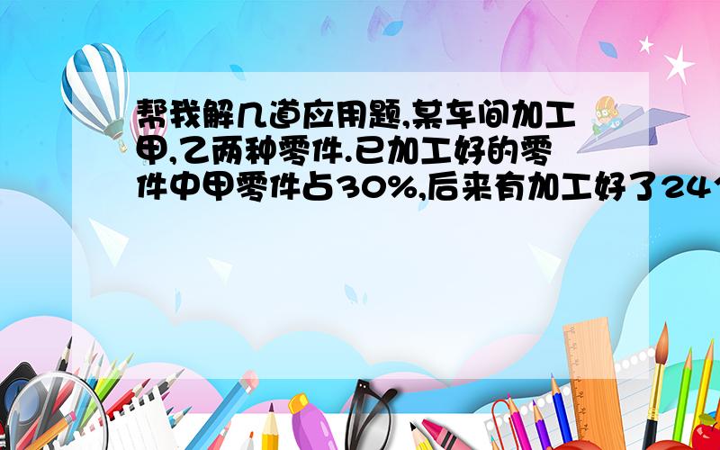 帮我解几道应用题,某车间加工甲,乙两种零件.已加工好的零件中甲零件占30%,后来有加工好了24个乙种零件,这时甲种零件占