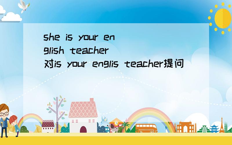 she is your english teacher 对is your englis teacher提问