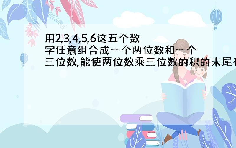 用2,3,4,5,6这五个数字任意组合成一个两位数和一个三位数,能使两位数乘三位数的积的末尾有两个0有几组