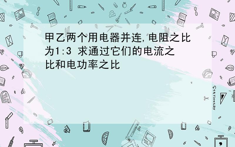 甲乙两个用电器并连,电阻之比为1:3 求通过它们的电流之比和电功率之比