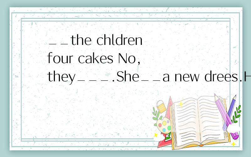 __the chldren four cakes No,they___.She__a new drees.How man