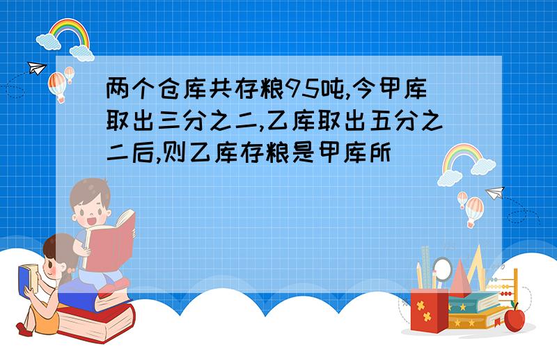 两个仓库共存粮95吨,今甲库取出三分之二,乙库取出五分之二后,则乙库存粮是甲库所