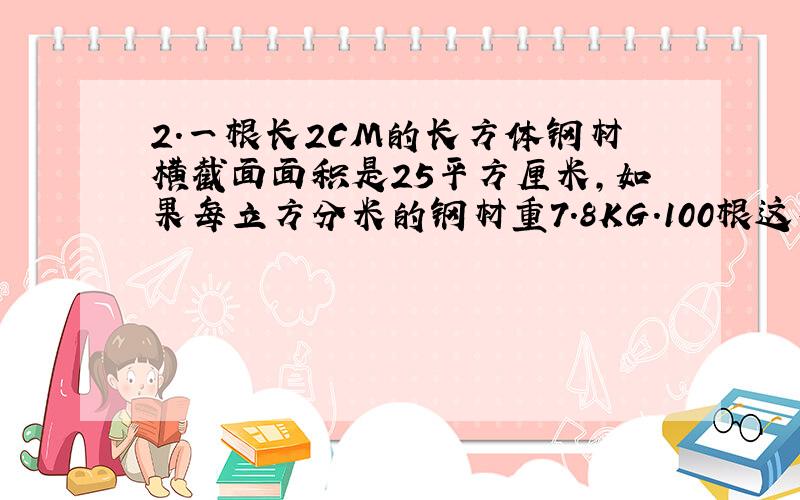 2.一根长2CM的长方体钢材横截面面积是25平方厘米,如果每立方分米的钢材重7.8KG.100根这样的钢材重多少千克