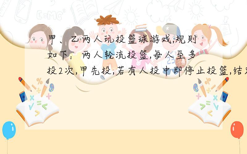 甲、乙两人玩投篮球游戏,规则如下：两人轮流投篮,每人至多投2次,甲先投,若有人投中即停止投篮,结束游戏.已知甲每次投中的