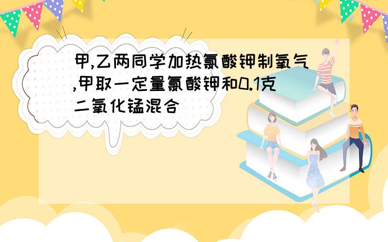 甲,乙两同学加热氯酸钾制氧气,甲取一定量氯酸钾和0.1克二氧化锰混合