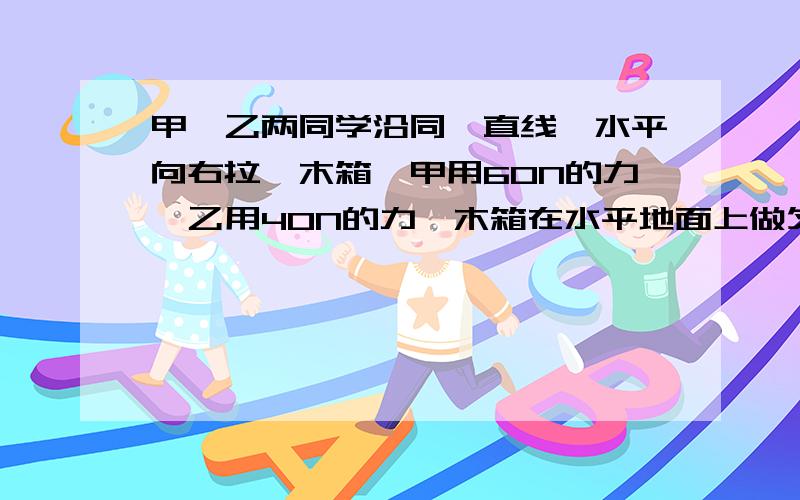 甲、乙两同学沿同一直线,水平向右拉一木箱,甲用60N的力,乙用40N的力,木箱在水平地面上做匀速运动,则木箱受到地面的滑