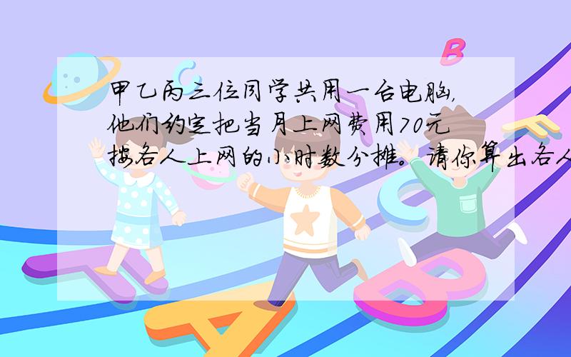 甲乙丙三位同学共用一台电脑，他们约定把当月上网费用70元按各人上网的小时数分摊。请你算出各人应付多少钱，填入下表：甲上网