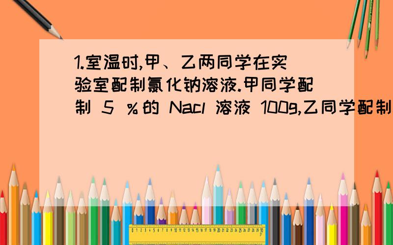 1.室温时,甲、乙两同学在实验室配制氯化钠溶液.甲同学配制 5 ％的 Nacl 溶液 100g,乙同学配制0.5mol/