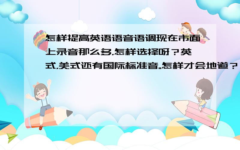 怎样提高英语语音语调现在市面上录音那么多，怎样选择呀？英式，美式还有国际标准音。怎样才会地道？